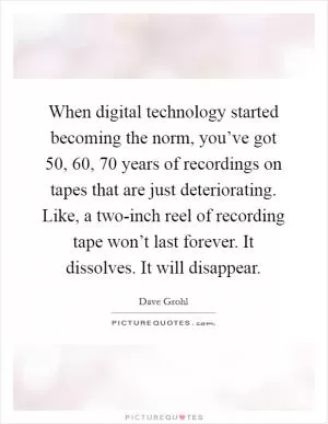 When digital technology started becoming the norm, you’ve got 50, 60, 70 years of recordings on tapes that are just deteriorating. Like, a two-inch reel of recording tape won’t last forever. It dissolves. It will disappear Picture Quote #1