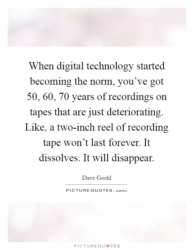 When digital technology started becoming the norm, you've got 50, 60, 70 years of recordings on tapes that are just deteriorating. Like, a two-inch reel of recording tape won't last forever. It dissolves. It will disappear. Picture Quote #1