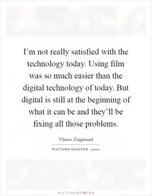 I’m not really satisfied with the technology today. Using film was so much easier than the digital technology of today. But digital is still at the beginning of what it can be and they’ll be fixing all those problems Picture Quote #1