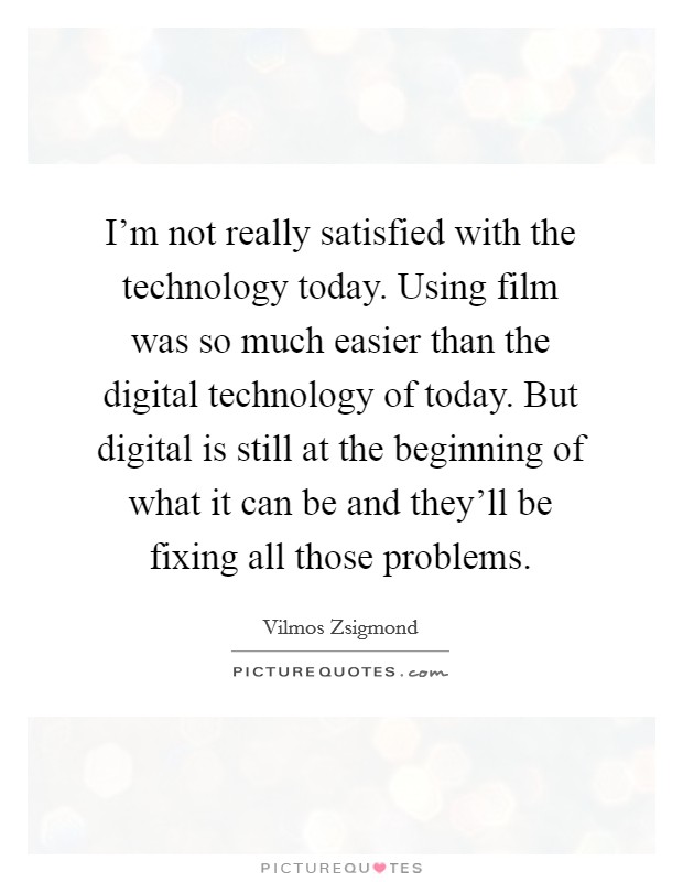 I'm not really satisfied with the technology today. Using film was so much easier than the digital technology of today. But digital is still at the beginning of what it can be and they'll be fixing all those problems. Picture Quote #1