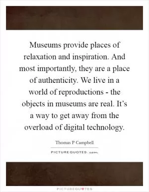 Museums provide places of relaxation and inspiration. And most importantly, they are a place of authenticity. We live in a world of reproductions - the objects in museums are real. It’s a way to get away from the overload of digital technology Picture Quote #1