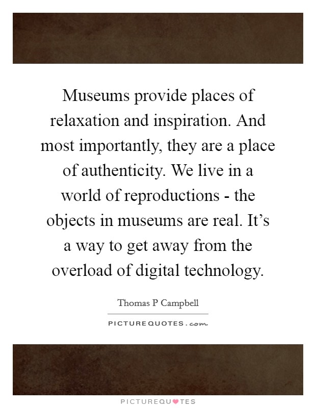 Museums provide places of relaxation and inspiration. And most importantly, they are a place of authenticity. We live in a world of reproductions - the objects in museums are real. It's a way to get away from the overload of digital technology. Picture Quote #1