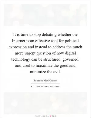 It is time to stop debating whether the Internet is an effective tool for political expression and instead to address the much more urgent question of how digital technology can be structured, governed, and used to maximize the good and minimize the evil Picture Quote #1