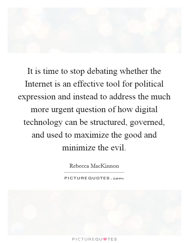 It is time to stop debating whether the Internet is an effective tool for political expression and instead to address the much more urgent question of how digital technology can be structured, governed, and used to maximize the good and minimize the evil. Picture Quote #1