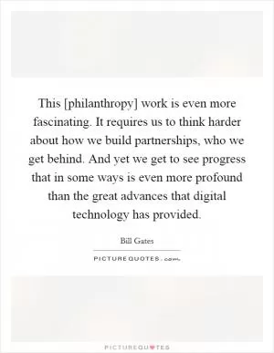 This [philanthropy] work is even more fascinating. It requires us to think harder about how we build partnerships, who we get behind. And yet we get to see progress that in some ways is even more profound than the great advances that digital technology has provided Picture Quote #1