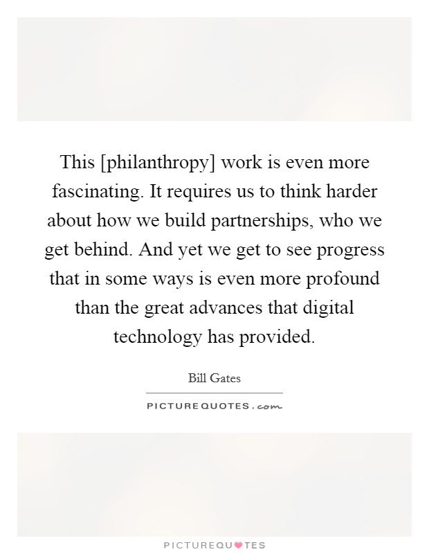This [philanthropy] work is even more fascinating. It requires us to think harder about how we build partnerships, who we get behind. And yet we get to see progress that in some ways is even more profound than the great advances that digital technology has provided. Picture Quote #1
