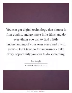 You can get digital technology that almost is film quality, and go make little films and do everything you can to find a little understanding of your own voice and it will grow - Don’t take no for an answer - Take every opportunity you can to do something Picture Quote #1