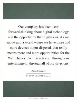 Our company has been very forward-thinking about digital technology and the opportunity that it gives us. As we move into a world where we have more and more devices at our disposal, that really means more and more opportunities for the Walt Disney Co. to reach you: through our entertainment, through all of our divisions Picture Quote #1