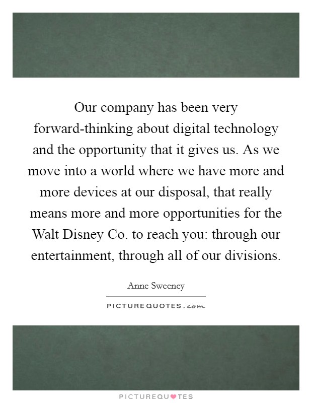 Our company has been very forward-thinking about digital technology and the opportunity that it gives us. As we move into a world where we have more and more devices at our disposal, that really means more and more opportunities for the Walt Disney Co. to reach you: through our entertainment, through all of our divisions. Picture Quote #1