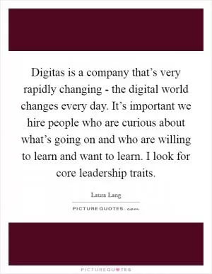 Digitas is a company that’s very rapidly changing - the digital world changes every day. It’s important we hire people who are curious about what’s going on and who are willing to learn and want to learn. I look for core leadership traits Picture Quote #1