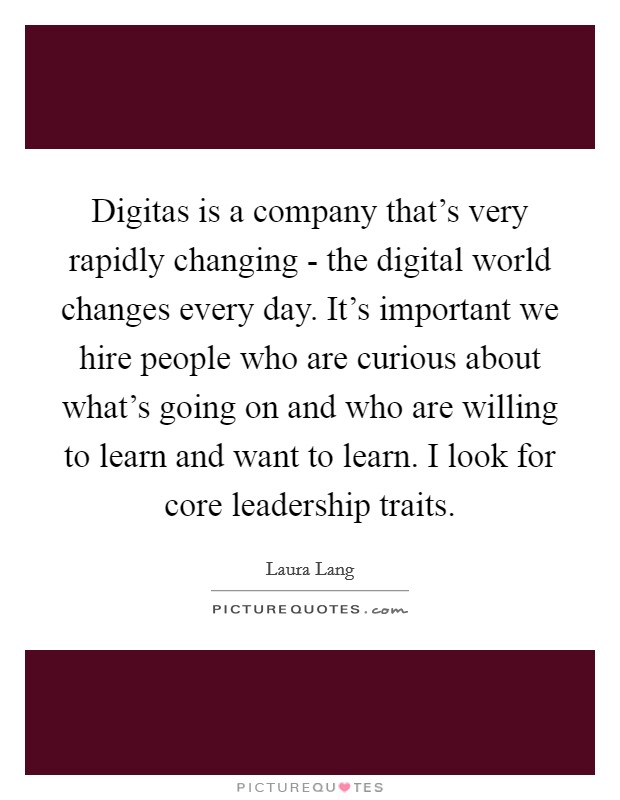 Digitas is a company that's very rapidly changing - the digital world changes every day. It's important we hire people who are curious about what's going on and who are willing to learn and want to learn. I look for core leadership traits. Picture Quote #1