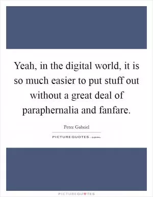 Yeah, in the digital world, it is so much easier to put stuff out without a great deal of paraphernalia and fanfare Picture Quote #1