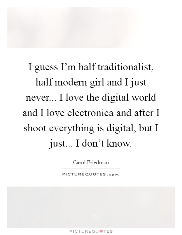 I guess I'm half traditionalist, half modern girl and I just never... I love the digital world and I love electronica and after I shoot everything is digital, but I just... I don't know. Picture Quote #1
