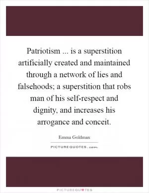 Patriotism ... is a superstition artificially created and maintained through a network of lies and falsehoods; a superstition that robs man of his self-respect and dignity, and increases his arrogance and conceit Picture Quote #1