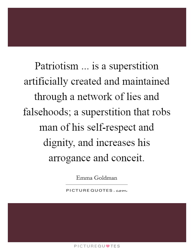 Patriotism ... is a superstition artificially created and maintained through a network of lies and falsehoods; a superstition that robs man of his self-respect and dignity, and increases his arrogance and conceit. Picture Quote #1