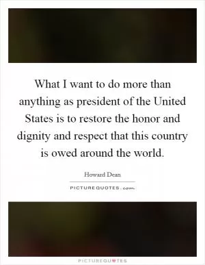 What I want to do more than anything as president of the United States is to restore the honor and dignity and respect that this country is owed around the world Picture Quote #1
