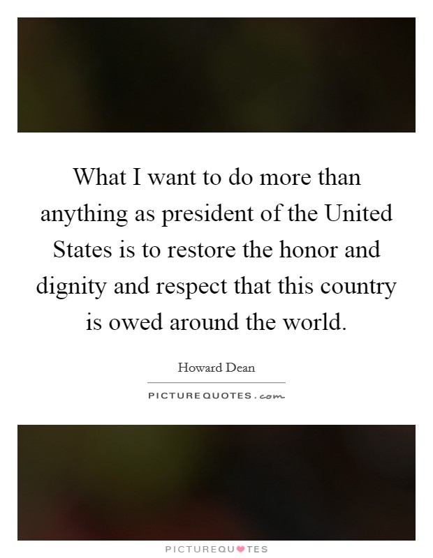 What I want to do more than anything as president of the United States is to restore the honor and dignity and respect that this country is owed around the world. Picture Quote #1
