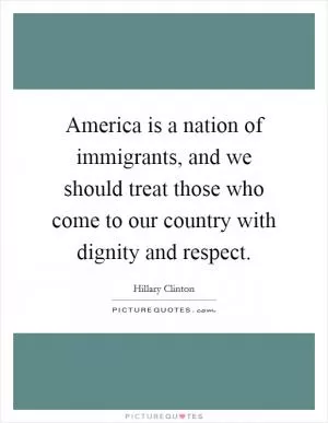 America is a nation of immigrants, and we should treat those who come to our country with dignity and respect Picture Quote #1