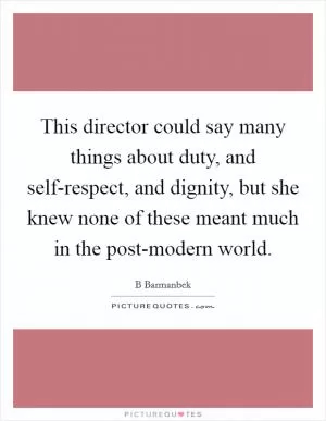 This director could say many things about duty, and self-respect, and dignity, but she knew none of these meant much in the post-modern world Picture Quote #1