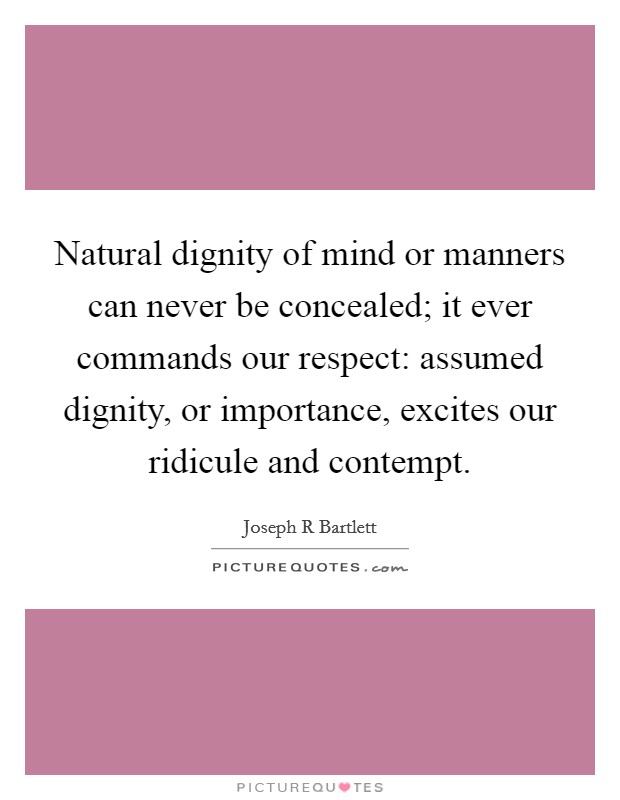 Natural dignity of mind or manners can never be concealed; it ever commands our respect: assumed dignity, or importance, excites our ridicule and contempt. Picture Quote #1