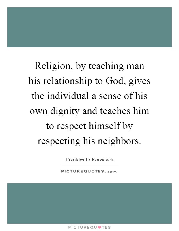Religion, by teaching man his relationship to God, gives the individual a sense of his own dignity and teaches him to respect himself by respecting his neighbors. Picture Quote #1