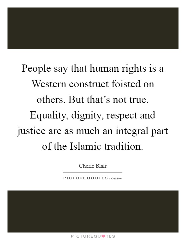 People say that human rights is a Western construct foisted on others. But that's not true. Equality, dignity, respect and justice are as much an integral part of the Islamic tradition. Picture Quote #1