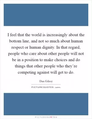 I feel that the world is increasingly about the bottom line, and not so much about human respect or human dignity. In that regard, people who care about other people will not be in a position to make choices and do things that other people who they’re competing against will get to do Picture Quote #1