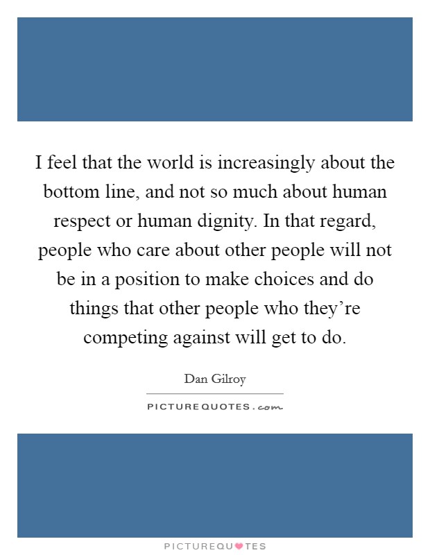 I feel that the world is increasingly about the bottom line, and not so much about human respect or human dignity. In that regard, people who care about other people will not be in a position to make choices and do things that other people who they're competing against will get to do. Picture Quote #1