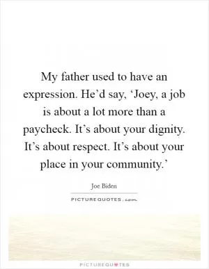 My father used to have an expression. He’d say, ‘Joey, a job is about a lot more than a paycheck. It’s about your dignity. It’s about respect. It’s about your place in your community.’ Picture Quote #1