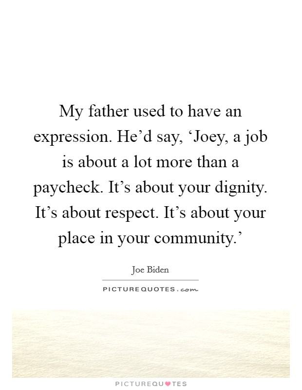 My father used to have an expression. He'd say, ‘Joey, a job is about a lot more than a paycheck. It's about your dignity. It's about respect. It's about your place in your community.' Picture Quote #1