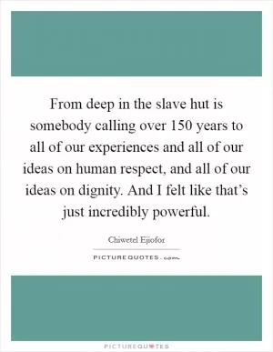 From deep in the slave hut is somebody calling over 150 years to all of our experiences and all of our ideas on human respect, and all of our ideas on dignity. And I felt like that’s just incredibly powerful Picture Quote #1