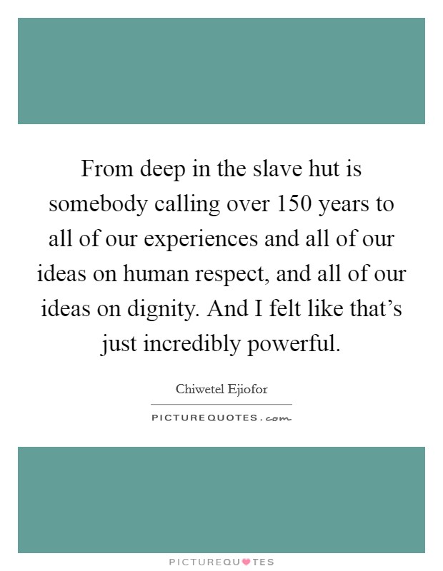 From deep in the slave hut is somebody calling over 150 years to all of our experiences and all of our ideas on human respect, and all of our ideas on dignity. And I felt like that's just incredibly powerful. Picture Quote #1
