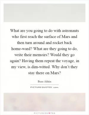 What are you going to do with astronauts who first reach the surface of Mars and then turn around and rocket back home-ward? What are they going to do, write their memoirs? Would they go again? Having them repeat the voyage, in my view, is dim-witted. Why don’t they stay there on Mars? Picture Quote #1