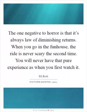 The one negative to horror is that it’s always law of diminishing returns. When you go in the funhouse, the ride is never scary the second time. You will never have that pure experience as when you first watch it Picture Quote #1
