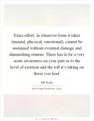 Extra effort, in whatever form it takes (mental, physical, emotional), cannot be sustained without eventual damage and diminishing returns. There has to be a very acute awareness on your part as to the level of exertion and the toll it’s taking on those you lead Picture Quote #1