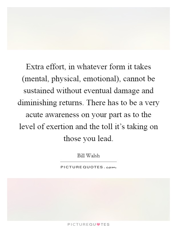 Extra effort, in whatever form it takes (mental, physical, emotional), cannot be sustained without eventual damage and diminishing returns. There has to be a very acute awareness on your part as to the level of exertion and the toll it's taking on those you lead. Picture Quote #1