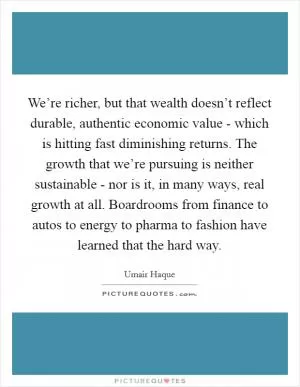 We’re richer, but that wealth doesn’t reflect durable, authentic economic value - which is hitting fast diminishing returns. The growth that we’re pursuing is neither sustainable - nor is it, in many ways, real growth at all. Boardrooms from finance to autos to energy to pharma to fashion have learned that the hard way Picture Quote #1