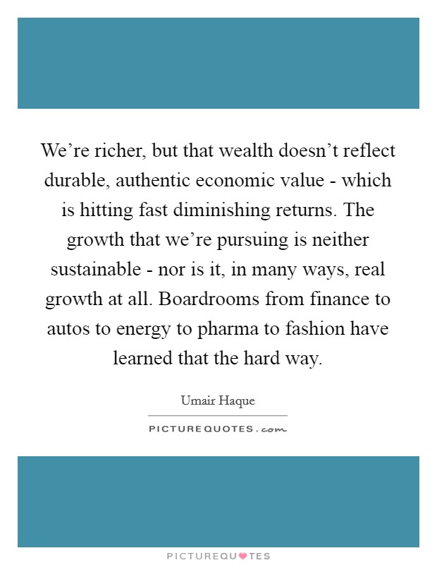 We're richer, but that wealth doesn't reflect durable, authentic economic value - which is hitting fast diminishing returns. The growth that we're pursuing is neither sustainable - nor is it, in many ways, real growth at all. Boardrooms from finance to autos to energy to pharma to fashion have learned that the hard way. Picture Quote #1