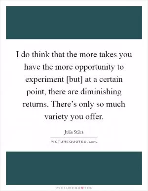 I do think that the more takes you have the more opportunity to experiment [but] at a certain point, there are diminishing returns. There’s only so much variety you offer Picture Quote #1