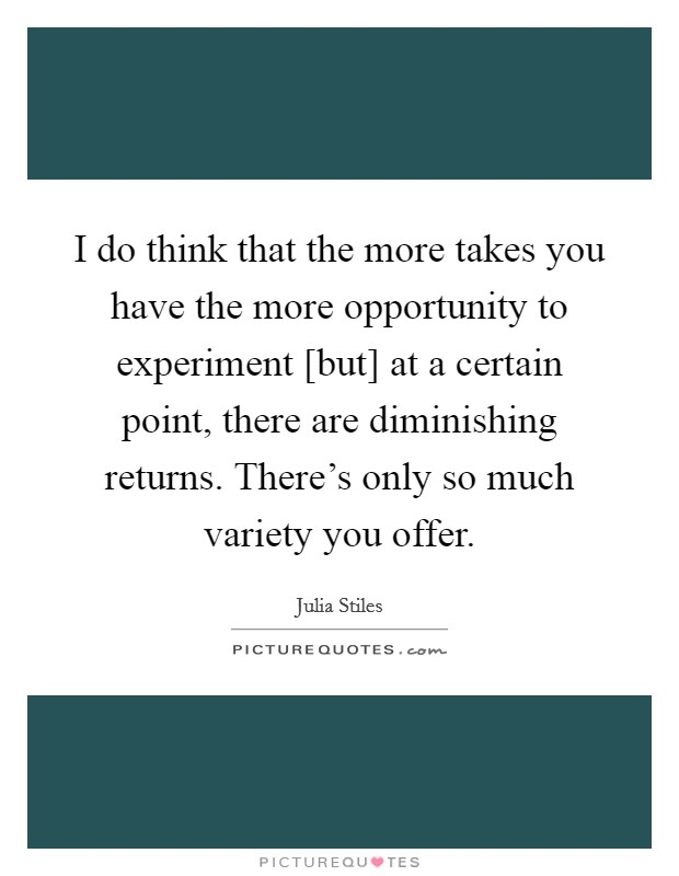 I do think that the more takes you have the more opportunity to experiment [but] at a certain point, there are diminishing returns. There's only so much variety you offer. Picture Quote #1