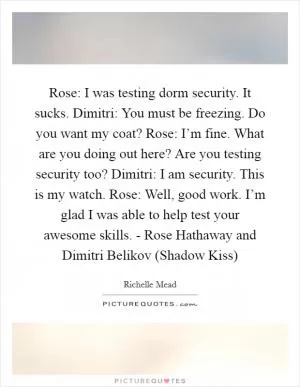 Rose: I was testing dorm security. It sucks. Dimitri: You must be freezing. Do you want my coat? Rose: I’m fine. What are you doing out here? Are you testing security too? Dimitri: I am security. This is my watch. Rose: Well, good work. I’m glad I was able to help test your awesome skills. - Rose Hathaway and Dimitri Belikov (Shadow Kiss) Picture Quote #1