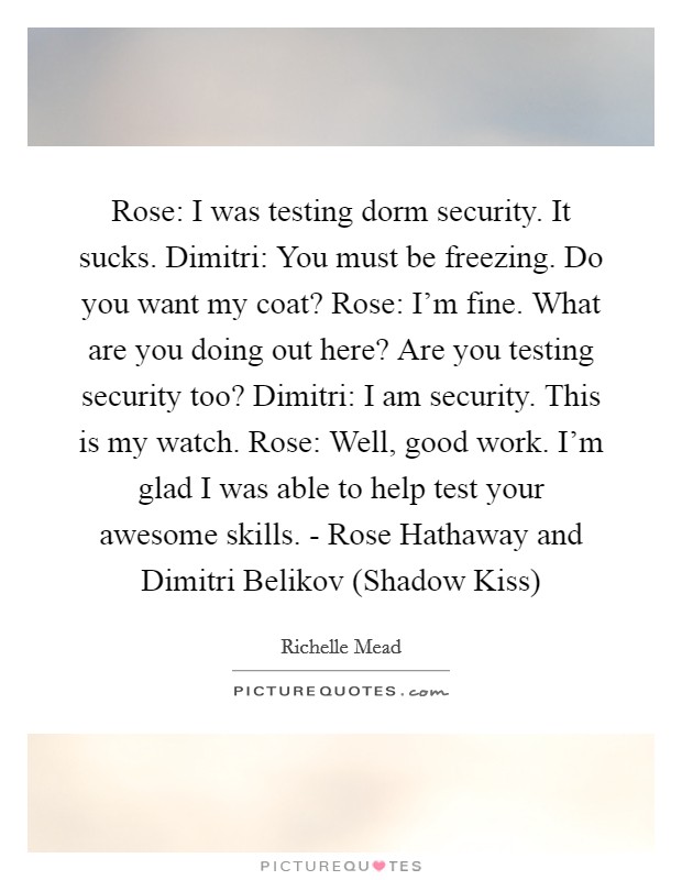 Rose: I was testing dorm security. It sucks. Dimitri: You must be freezing. Do you want my coat? Rose: I'm fine. What are you doing out here? Are you testing security too? Dimitri: I am security. This is my watch. Rose: Well, good work. I'm glad I was able to help test your awesome skills. - Rose Hathaway and Dimitri Belikov (Shadow Kiss) Picture Quote #1
