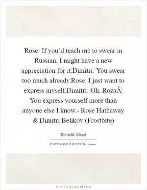 Rose: If you’d teach me to swear in Russian, I might have a new appreciation for it.Dimitri: You swear too much already.Rose: I just want to express myself.Dimitri: Oh, RozaÂ¦ You express yourself more than anyone else I know.- Rose Hathaway and Dimitri Belikov (Frostbite) Picture Quote #1