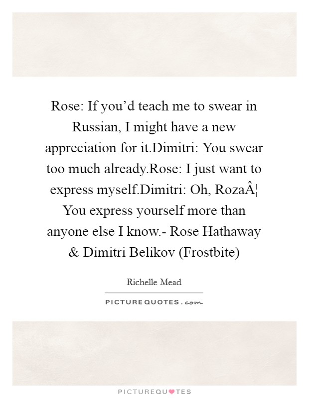 Rose: If you'd teach me to swear in Russian, I might have a new appreciation for it.Dimitri: You swear too much already.Rose: I just want to express myself.Dimitri: Oh, RozaÂ¦ You express yourself more than anyone else I know.- Rose Hathaway and Dimitri Belikov (Frostbite) Picture Quote #1