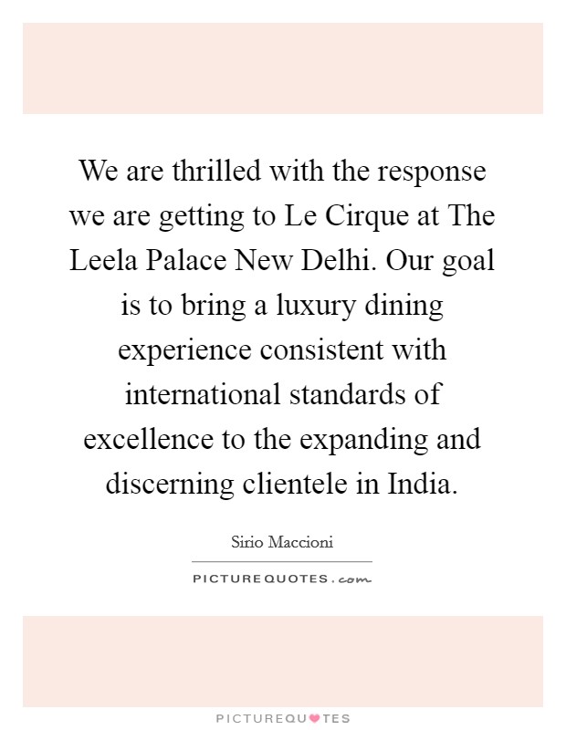 We are thrilled with the response we are getting to Le Cirque at The Leela Palace New Delhi. Our goal is to bring a luxury dining experience consistent with international standards of excellence to the expanding and discerning clientele in India. Picture Quote #1