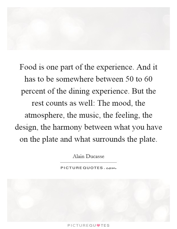 Food is one part of the experience. And it has to be somewhere between 50 to 60 percent of the dining experience. But the rest counts as well: The mood, the atmosphere, the music, the feeling, the design, the harmony between what you have on the plate and what surrounds the plate. Picture Quote #1
