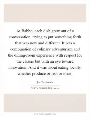 At Babbo, each dish grew out of a conversation, trying to put something forth that was new and different. It was a combination of culinary adventurism and the dining-room experience with respect for the classic but with an eye toward innovation. And it was about eating locally, whether produce or fish or meat Picture Quote #1