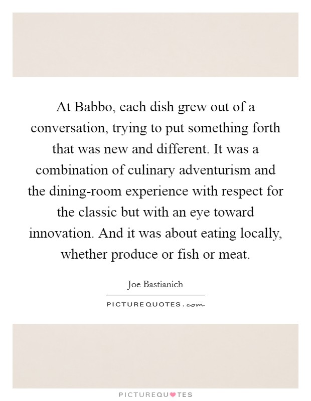At Babbo, each dish grew out of a conversation, trying to put something forth that was new and different. It was a combination of culinary adventurism and the dining-room experience with respect for the classic but with an eye toward innovation. And it was about eating locally, whether produce or fish or meat. Picture Quote #1
