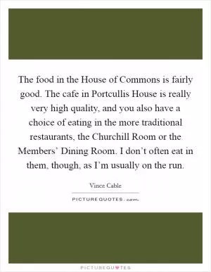 The food in the House of Commons is fairly good. The cafe in Portcullis House is really very high quality, and you also have a choice of eating in the more traditional restaurants, the Churchill Room or the Members’ Dining Room. I don’t often eat in them, though, as I’m usually on the run Picture Quote #1