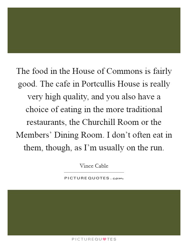 The food in the House of Commons is fairly good. The cafe in Portcullis House is really very high quality, and you also have a choice of eating in the more traditional restaurants, the Churchill Room or the Members' Dining Room. I don't often eat in them, though, as I'm usually on the run. Picture Quote #1